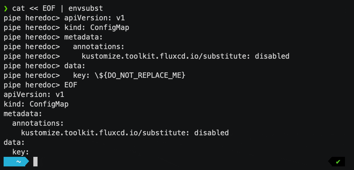 $ cat &laquo; EOF | envsubstapiVersion: v1kind: ConfigMapmetadata:annotations:kustomize.toolkit.fluxcd.io/substitute: disableddata:key: \${DO_NOT_REPLACE_ME}EOFapiVersion: v1kind: ConfigMapmetadata:annotations:kustomize.toolkit.fluxcd.io/substitute: disableddata:key: