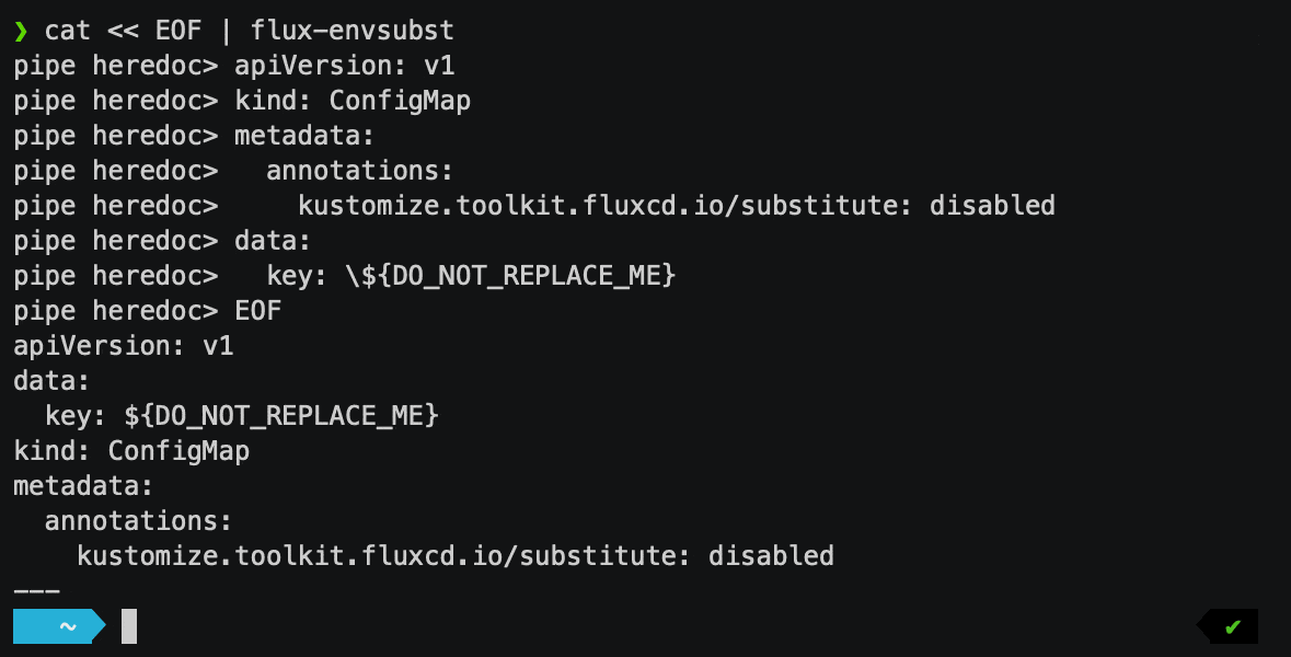 $ cat &laquo; EOF | flux-envsubstapiVersion: v1kind: ConfigMapmetadata:annotations:kustomize.toolkit.fluxcd.io/substitute: disableddata:key: \${DO_NOT_REPLACE_ME}EOFapiVersion: v1kind: ConfigMapmetadata:annotations:kustomize.toolkit.fluxcd.io/substitute: disableddata:key: ${DO_NOT_REPLACE_ME}&mdash;